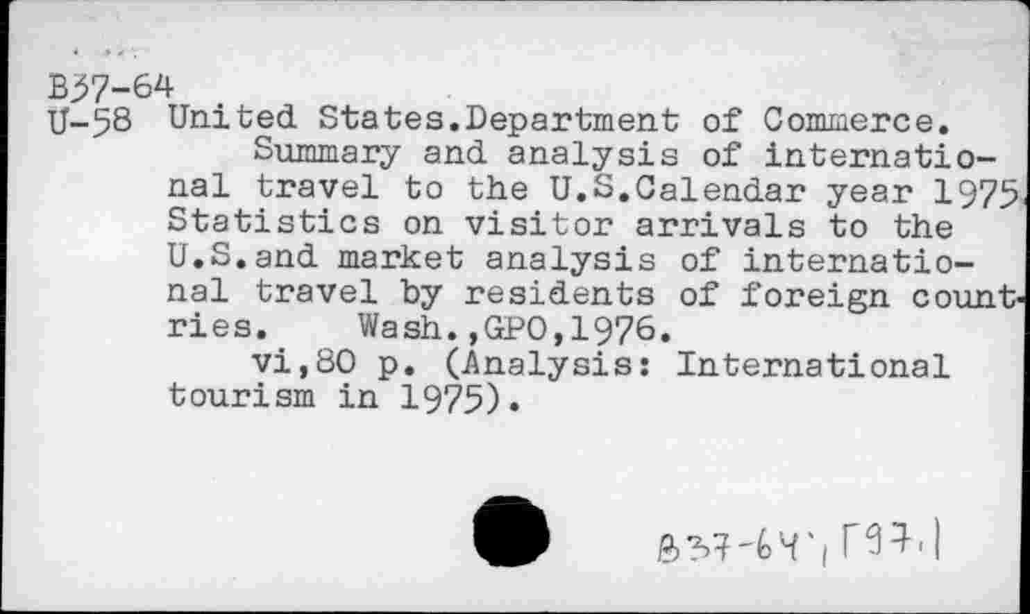 ﻿B37-64
U-58 United States.Department of Commerce.
Summary and analysis of international travel to the U.S.Calendar year 1975 Statistics on visitor arrivals to the U.S.and market analysis of international travel by residents of foreign count ries. ' Wash.,GPO,1976.
vi,80 p. (Analysis: International tourism in 1975).
